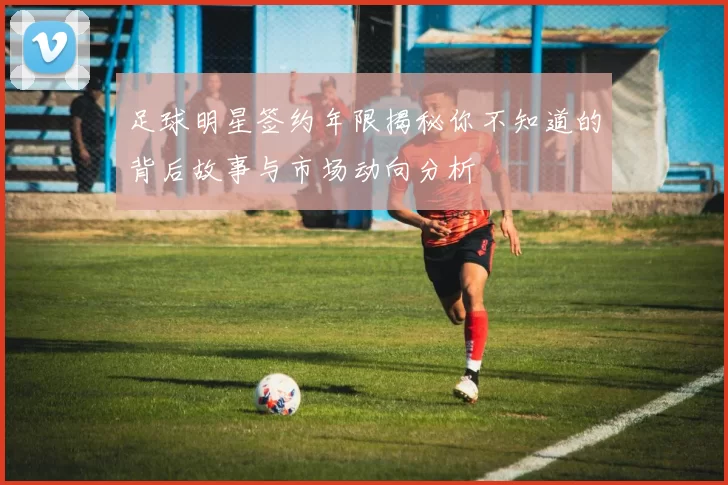 足球明星签约年限揭秘你不知道的背后故事与市场动向分析