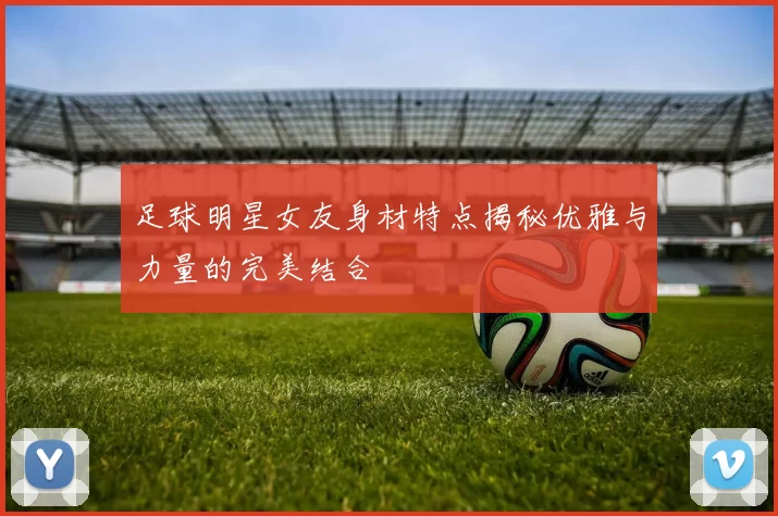 足球明星女友身材特点揭秘优雅与力量的完美结合