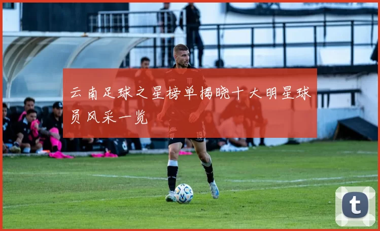 云南足球之星榜单揭晓十大明星球员风采一览