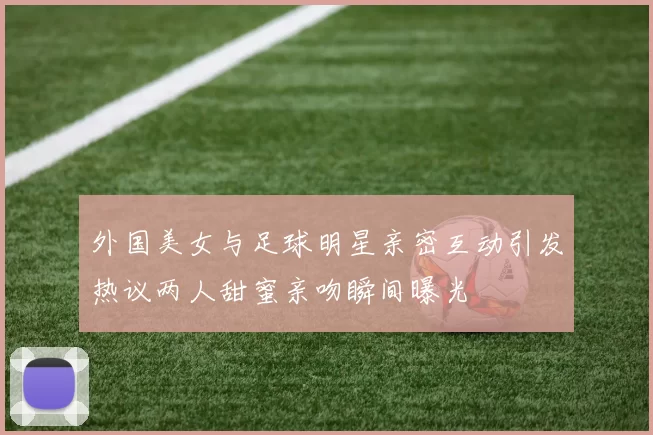 外国美女与足球明星亲密互动引发热议两人甜蜜亲吻瞬间曝光