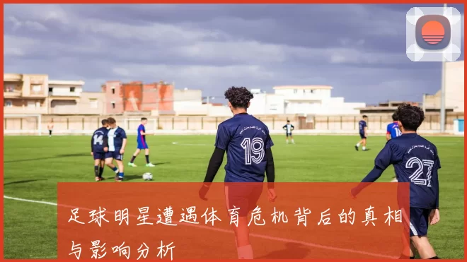 足球明星遭遇体育危机背后的真相与影响分析