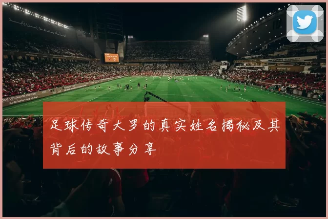 足球传奇大罗的真实姓名揭秘及其背后的故事分享