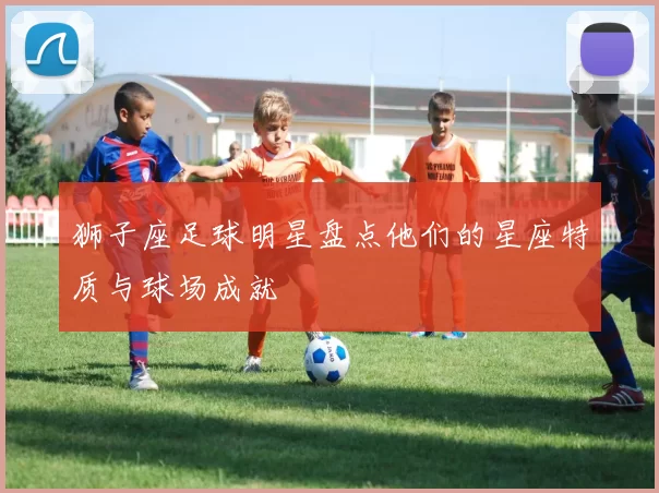 狮子座足球明星盘点他们的星座特质与球场成就