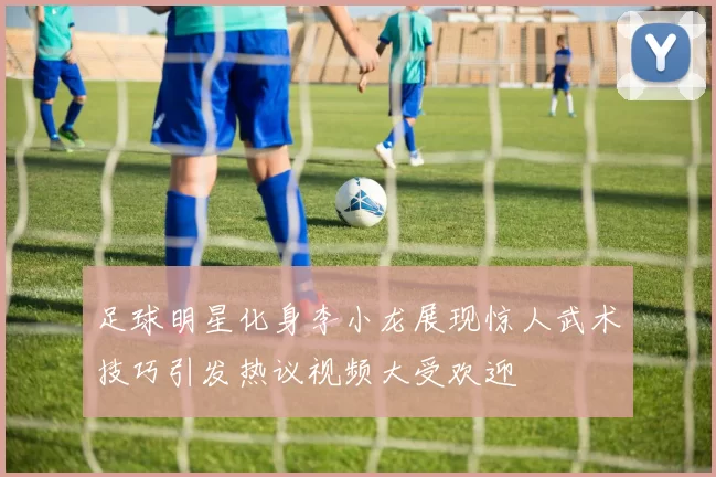 足球明星化身李小龙展现惊人武术技巧引发热议视频大受欢迎