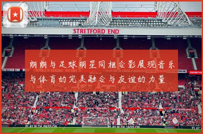 朗朗与足球明星同框合影展现音乐与体育的完美融合与友谊的力量