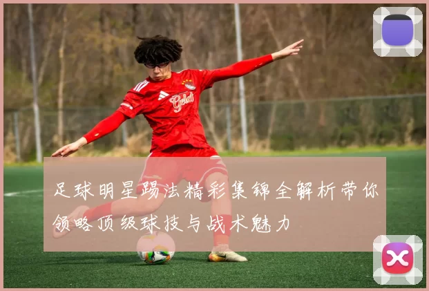 足球明星踢法精彩集锦全解析带你领略顶级球技与战术魅力