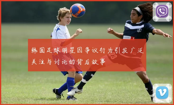韩国足球明星因争议行为引发广泛关注与讨论的背后故事