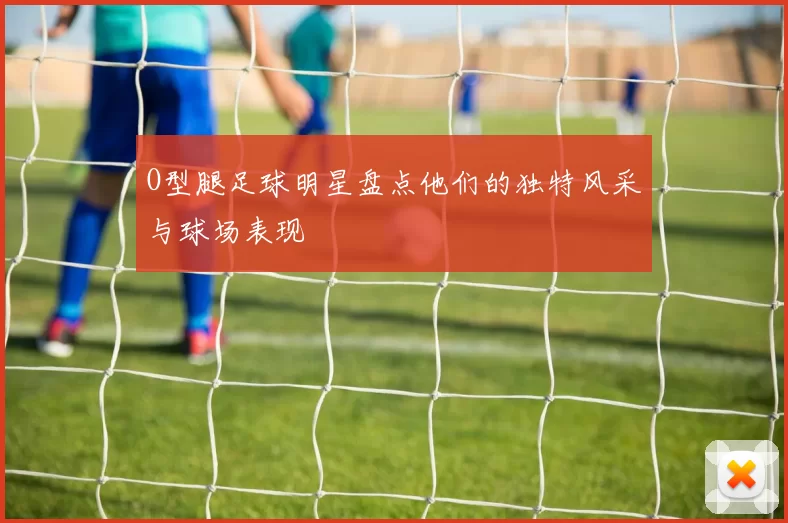 O型腿足球明星盘点他们的独特风采与球场表现