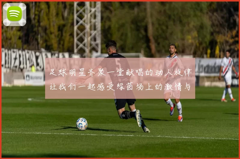足球明星齐聚一堂献唱的动人旋律让我们一起感受绿茵场上的激情与梦想