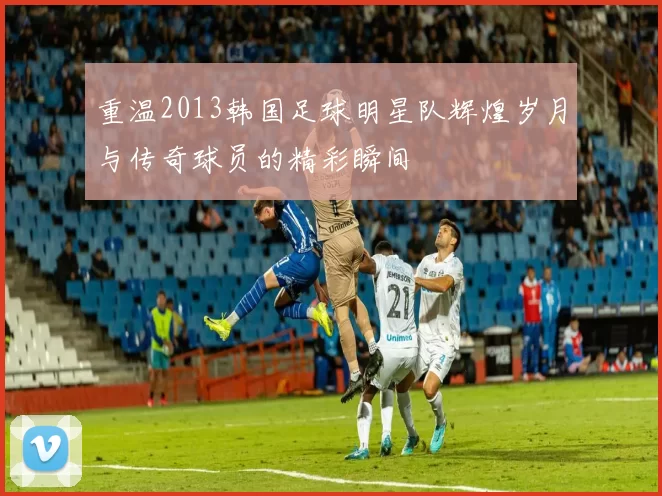 重温2013韩国足球明星队辉煌岁月与传奇球员的精彩瞬间