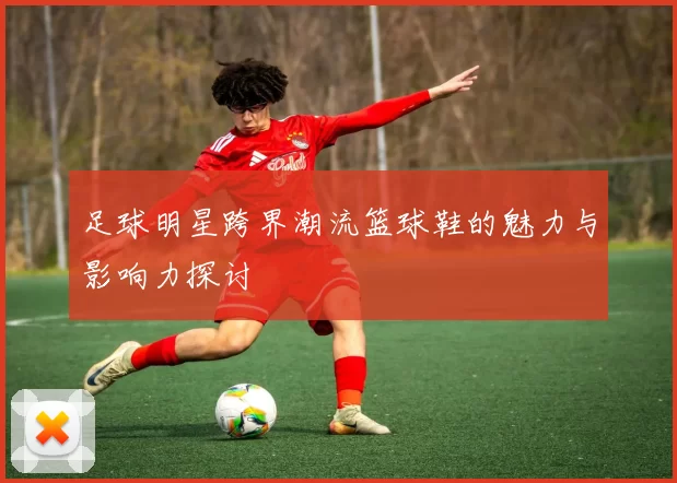 足球明星跨界潮流篮球鞋的魅力与影响力探讨