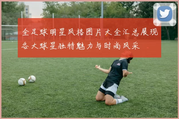 全足球明星风格图片大全汇总展现各大球星独特魅力与时尚风采