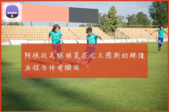 阿根廷足球明星在尤文图斯的辉煌历程与传奇瞬间