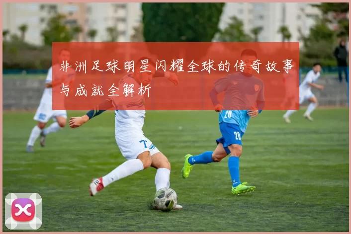 非洲足球明星闪耀全球的传奇故事与成就全解析