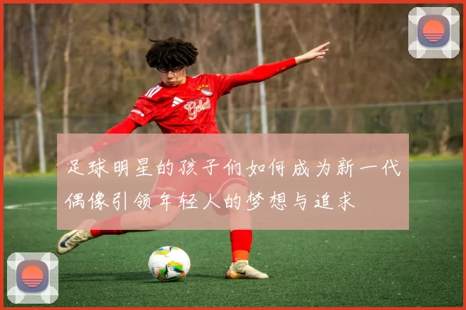 足球明星的孩子们如何成为新一代偶像引领年轻人的梦想与追求