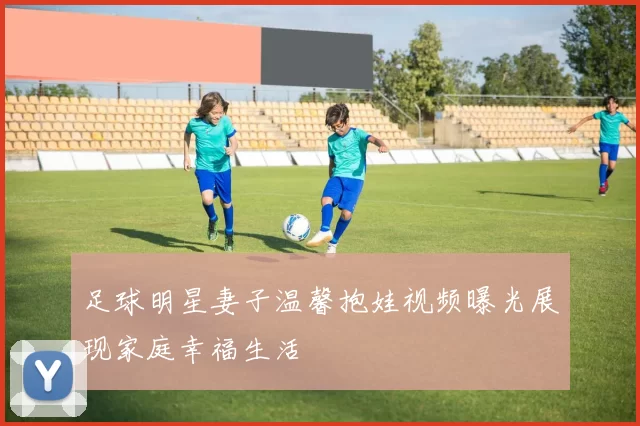 足球明星妻子温馨抱娃视频曝光展现家庭幸福生活