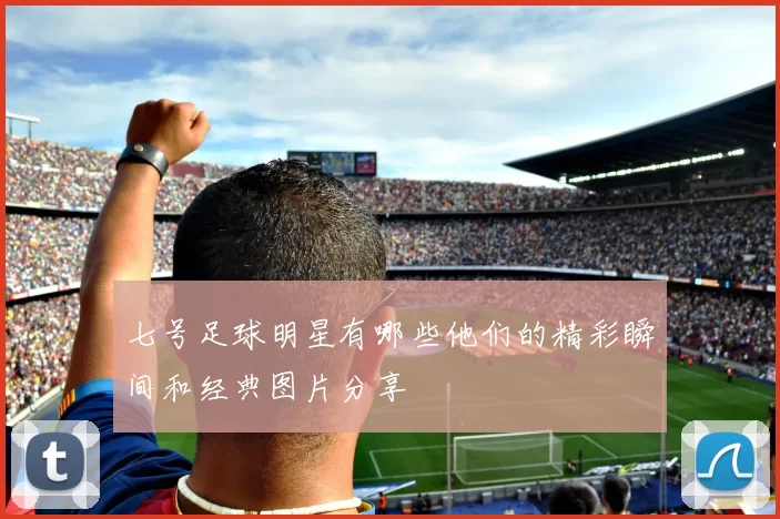 七号足球明星有哪些他们的精彩瞬间和经典图片分享