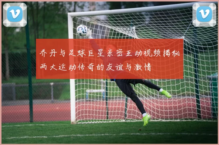 乔丹与足球巨星亲密互动视频揭秘两大运动传奇的友谊与激情