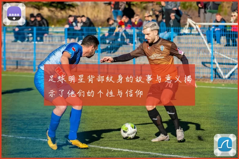 足球明星背部纹身的故事与意义揭示了他们的个性与信仰