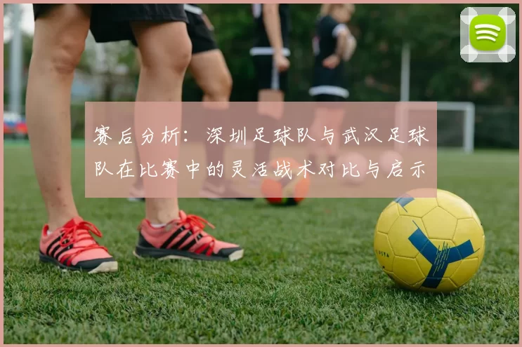 赛后分析：深圳足球队与武汉足球队在比赛中的灵活战术对比与启示