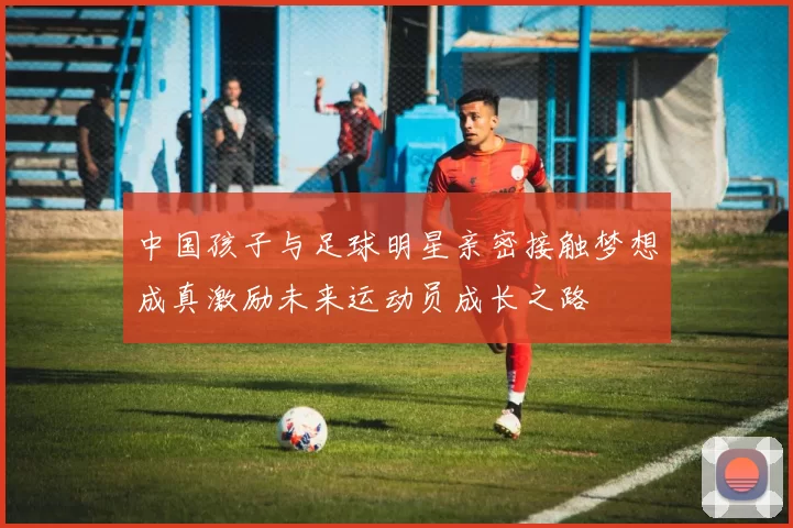 中国孩子与足球明星亲密接触梦想成真激励未来运动员成长之路