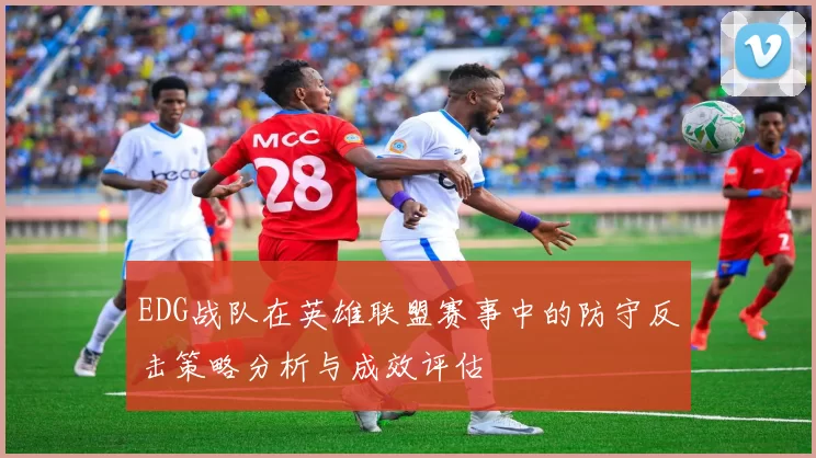 EDG战队在英雄联盟赛事中的防守反击策略分析与成效评估