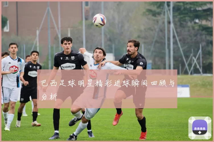 巴西足球明星精彩进球瞬间回顾与分析