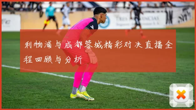 利物浦与成都蓉城精彩对决直播全程回顾与分析