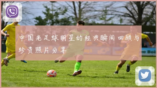 中国老足球明星的经典瞬间回顾与珍贵照片分享