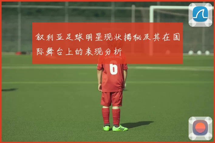 叙利亚足球明星现状揭秘及其在国际舞台上的表现分析
