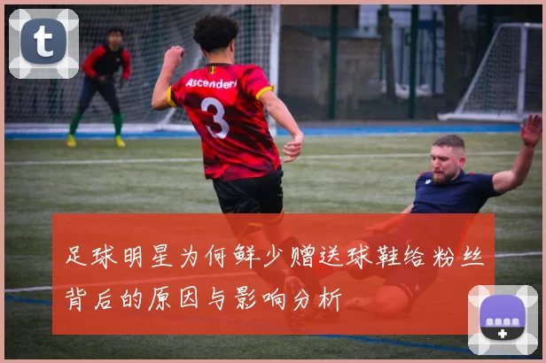 足球明星为何鲜少赠送球鞋给粉丝背后的原因与影响分析