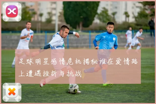 足球明星感情危机揭秘谁在爱情路上遭遇挫折与挑战