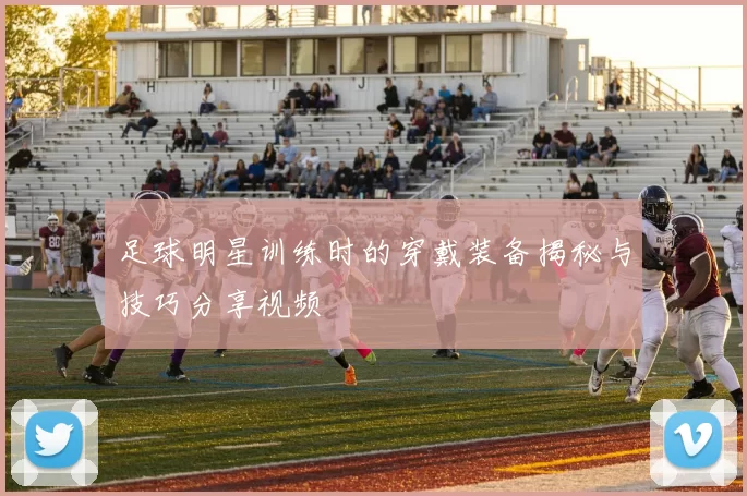 足球明星训练时的穿戴装备揭秘与技巧分享视频