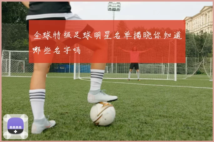 全球特级足球明星名单揭晓你知道哪些名字吗