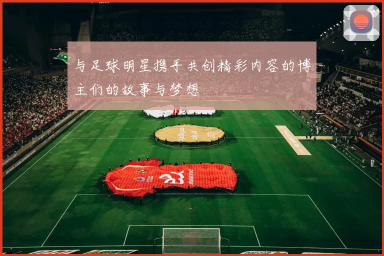 与足球明星携手共创精彩内容的博主们的故事与梦想