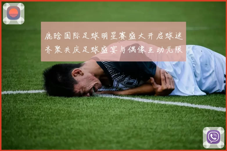 鹿晗国际足球明星赛盛大开启球迷齐聚共庆足球盛宴与偶像互动无限乐趣