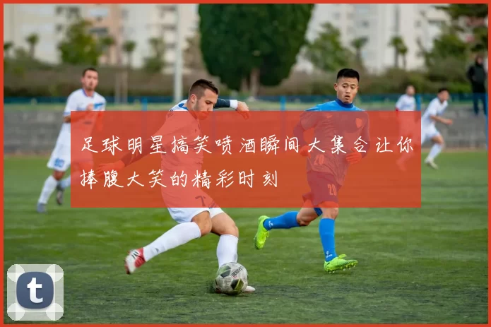 足球明星搞笑喷酒瞬间大集合让你捧腹大笑的精彩时刻
