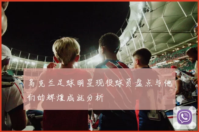 乌克兰足球明星现役球员盘点与他们的辉煌成就分析