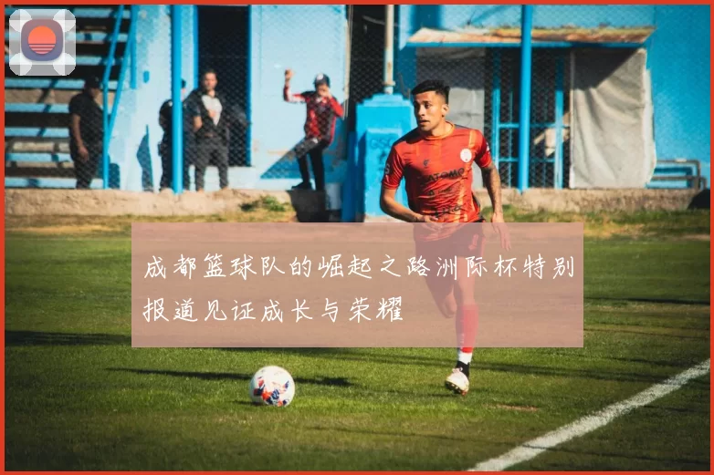 成都篮球队的崛起之路洲际杯特别报道见证成长与荣耀